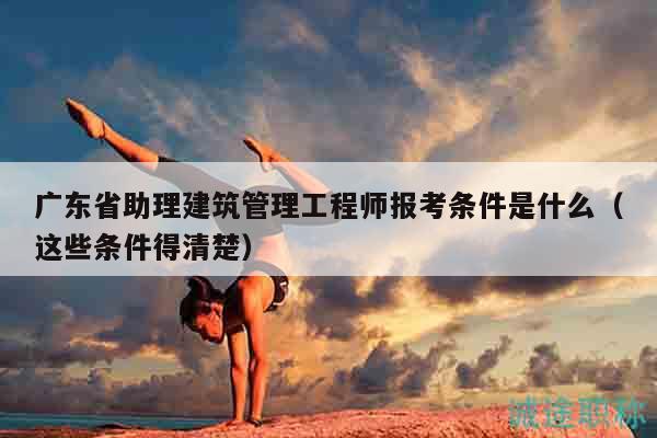 广东省助理建筑管理工程师报考条件是什么（这些条件得清楚）