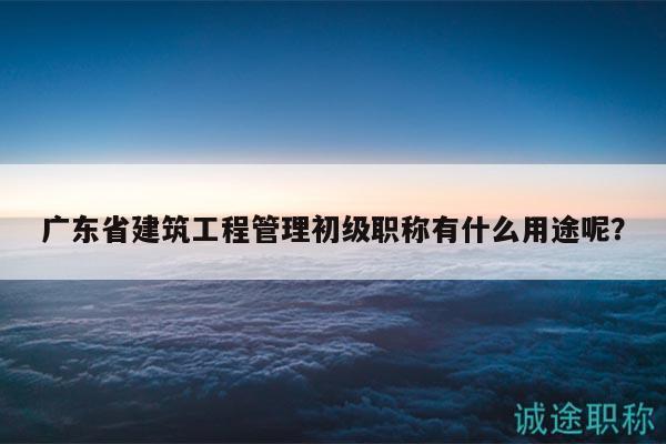 广东省建筑工程管理初级职称有什么用途呢？