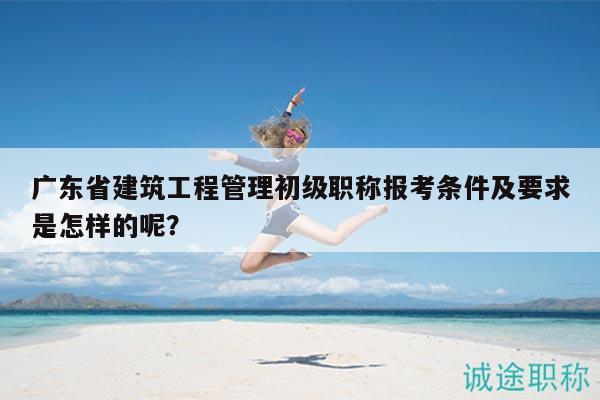 广东省建筑工程管理初级职称报考条件及要求是怎样的呢？