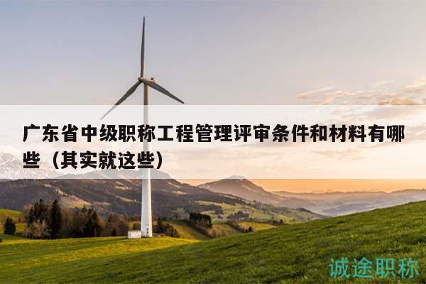 广东省中级职称工程管理评审条件和材料有哪些（其实就这些）