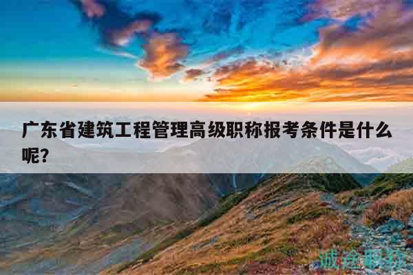 广东省建筑工程管理高级职称报考条件是什么呢？