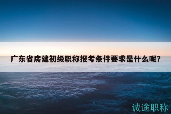 广东省房建初级职称报考条件要求是什么呢？