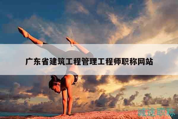 广东省建筑工程管理工程师职称网站