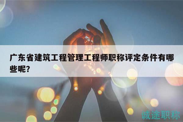 广东省建筑工程管理工程师职称评定条件有哪些呢？