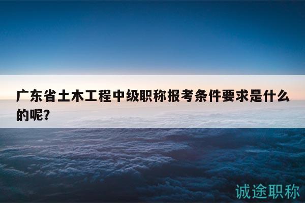 广东省土木工程中级职称报考条件要求是什么的呢？