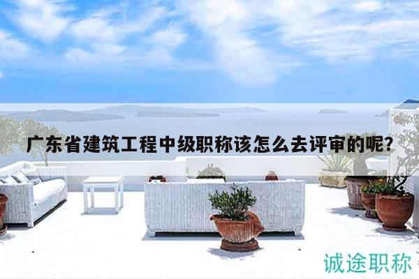 广东省建筑工程中级职称该怎么去评审的呢？