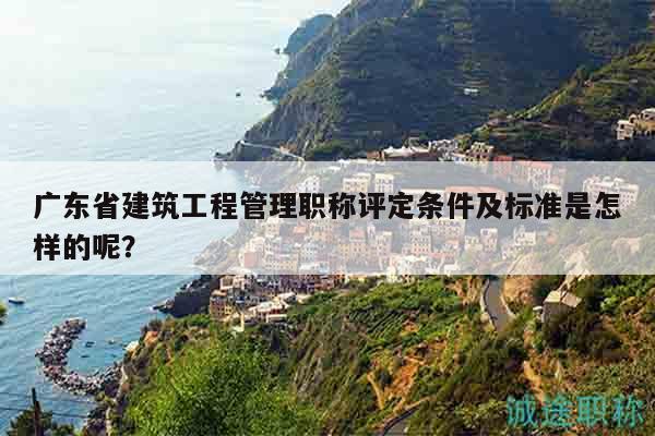 广东省建筑工程管理职称评定条件及标准是怎样的呢？