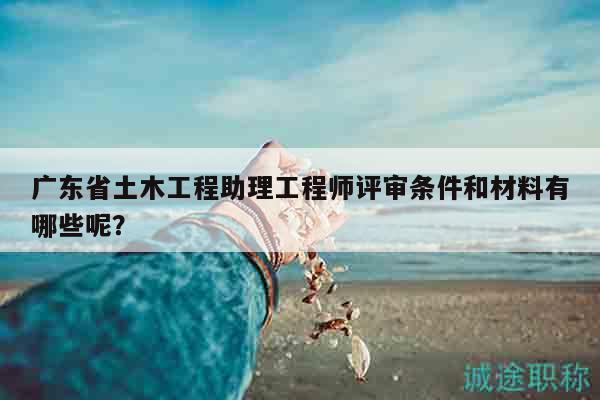 广东省土木工程助理工程师评审条件和材料有哪些呢？