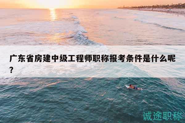 广东省房建中级工程师职称报考条件是什么呢？
