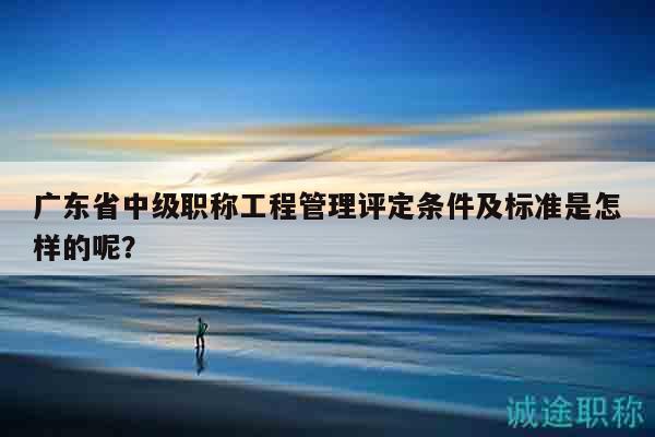 广东省中级职称工程管理评定条件及标准是怎样的呢？