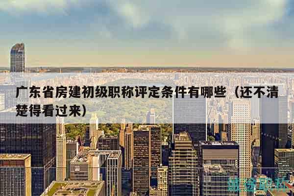 广东省房建初级职称评定条件有哪些（还不清楚得看过来）