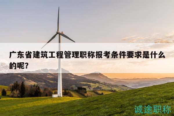 广东省建筑工程管理职称报考条件要求是什么的呢？