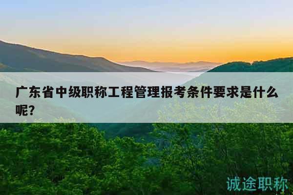 广东省中级职称工程管理报考条件要求是什么呢？