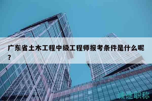 广东省土木工程中级工程师报考条件是什么呢？