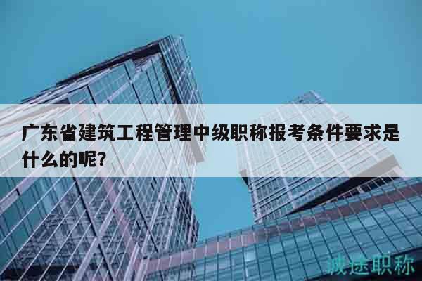 广东省建筑工程管理中级职称报考条件要求是什么的呢？