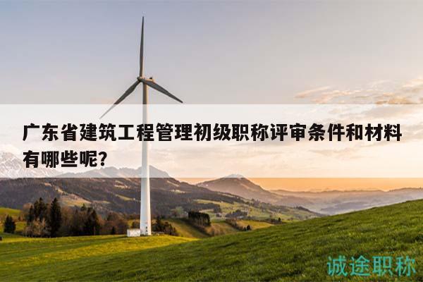 广东省建筑工程管理初级职称评审条件和材料有哪些呢？
