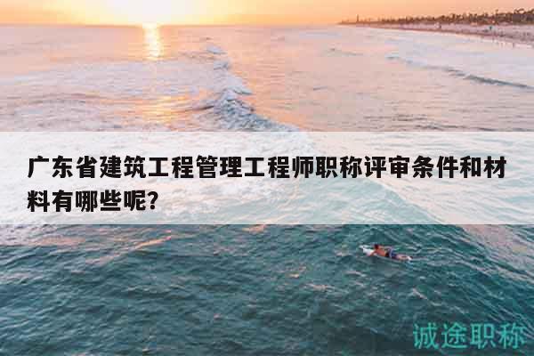 广东省建筑工程管理工程师职称评审条件和材料有哪些呢？