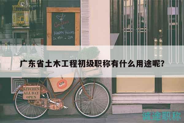 广东省土木工程初级职称有什么用途呢？