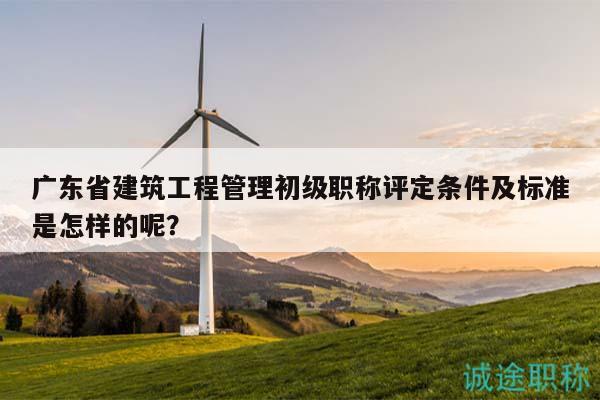 广东省建筑工程管理初级职称评定条件及标准是怎样的呢？