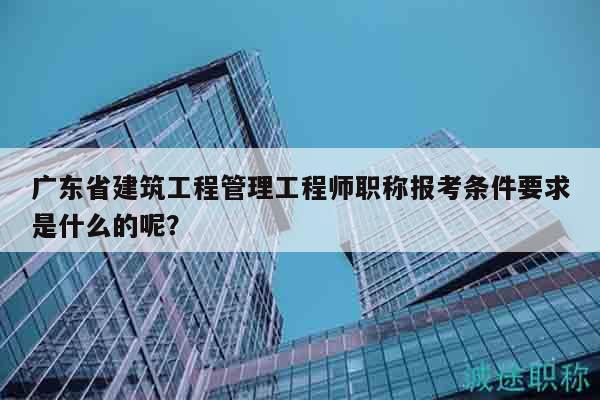 广东省建筑工程管理工程师职称报考条件要求是什么的呢？