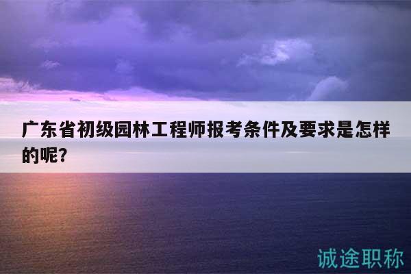 广东省初级园林工程师报考条件及要求是怎样的呢？