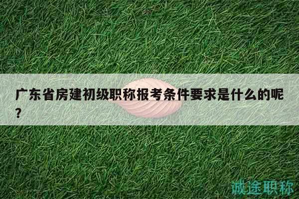 广东省房建初级职称报考条件要求是什么的呢？