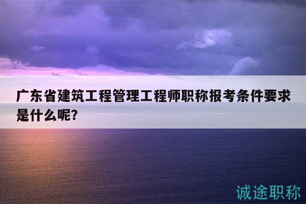 广东省建筑工程管理工程师职称报考条件要求是什么呢？