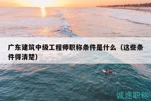 广东建筑中级工程师职称条件是什么（这些条件得清楚）