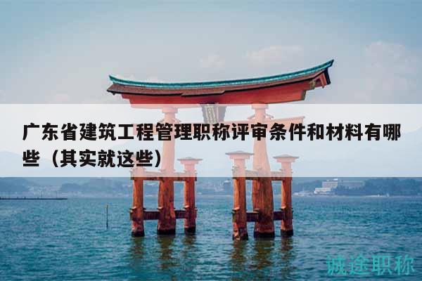 广东省建筑工程管理职称评审条件和材料有哪些（其实就这些）