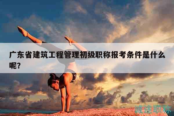 广东省建筑工程管理初级职称报考条件是什么呢？