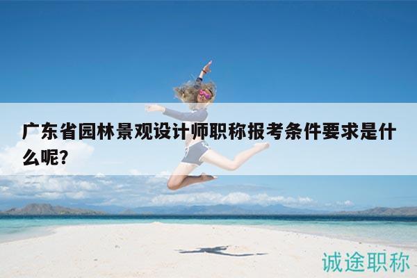 广东省园林景观设计师职称报考条件要求是什么呢？