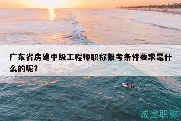 广东省房建中级工程师职称报考条件要求是什么的呢？
