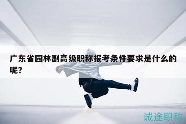 广东省园林副高级职称报考条件要求是什么的呢？