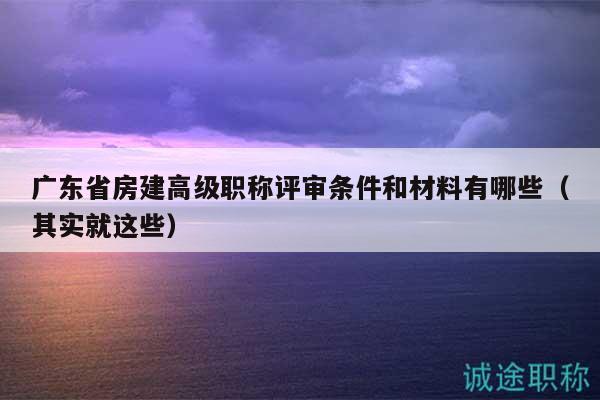 广东省房建高级职称评审条件和材料有哪些（其实就这些）