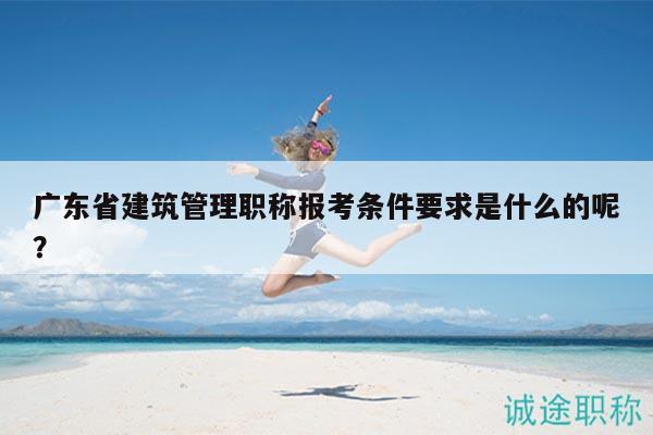 广东省建筑管理职称报考条件要求是什么的呢？