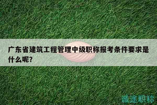 广东省建筑工程管理中级职称报考条件要求是什么呢？
