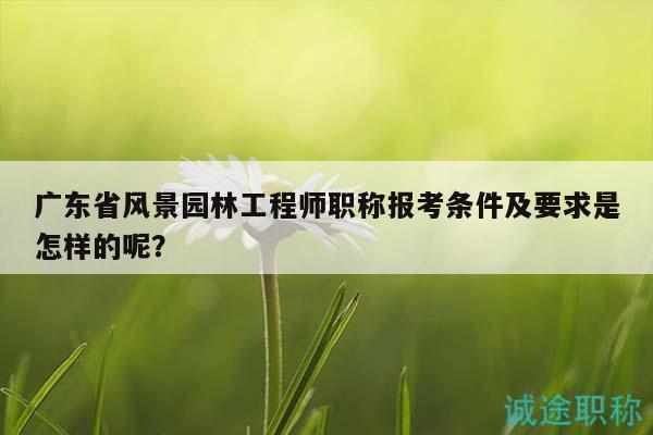 广东省风景园林工程师职称报考条件及要求是怎样的呢？