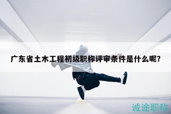 广东省土木工程初级职称评审条件是什么呢？