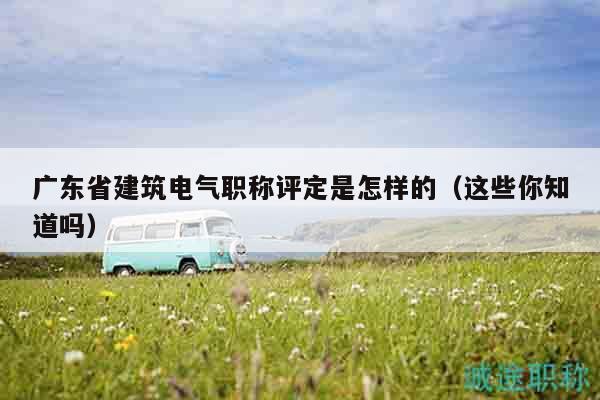 广东省建筑电气职称评定是怎样的（这些你知道吗）