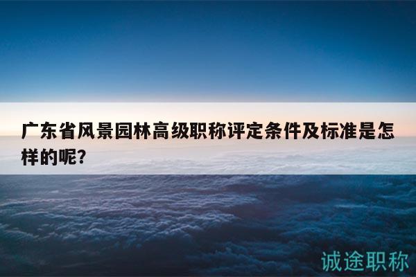 广东省风景园林高级职称评定条件及标准是怎样的呢？