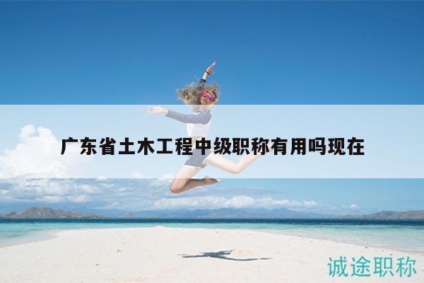 广东省土木工程中级职称有用吗现在