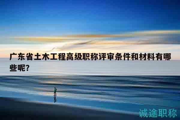 广东省土木工程高级职称评审条件和材料有哪些呢？