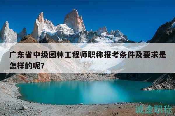 广东省中级园林工程师职称报考条件及要求是怎样的呢？