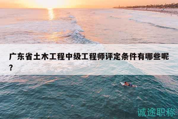 广东省土木工程中级工程师评定条件有哪些呢？
