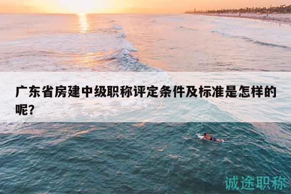 广东省房建中级职称评定条件及标准是怎样的呢？