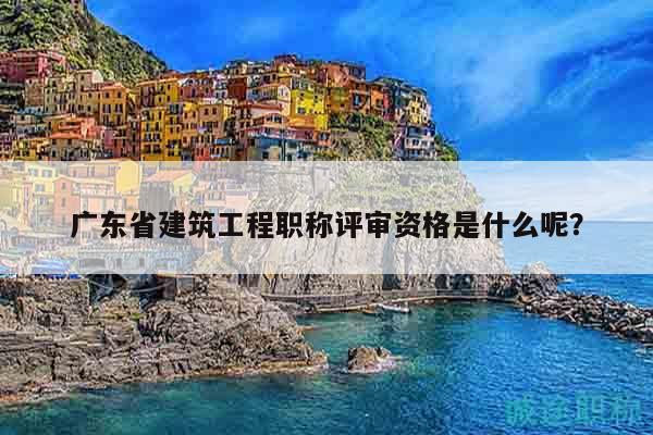 广东省建筑工程职称评审资格是什么呢？
