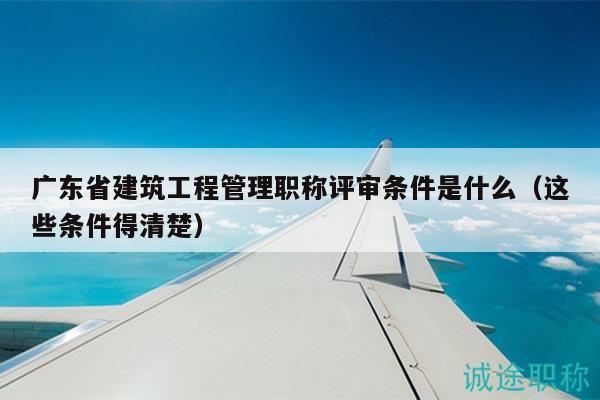 广东省建筑工程管理职称评审条件是什么（这些条件得清楚）