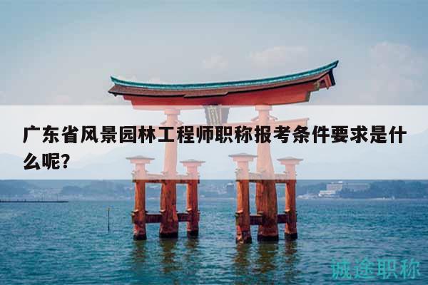 广东省风景园林工程师职称报考条件要求是什么呢？