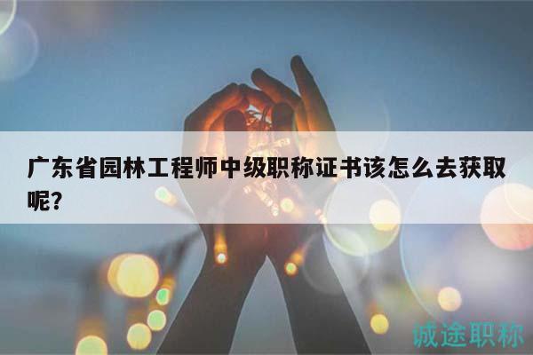 广东省园林工程师中级职称证书该怎么去获取呢？