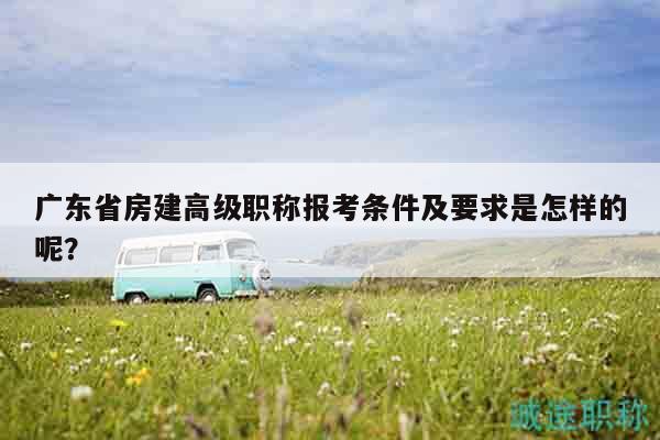 广东省房建高级职称报考条件及要求是怎样的呢？